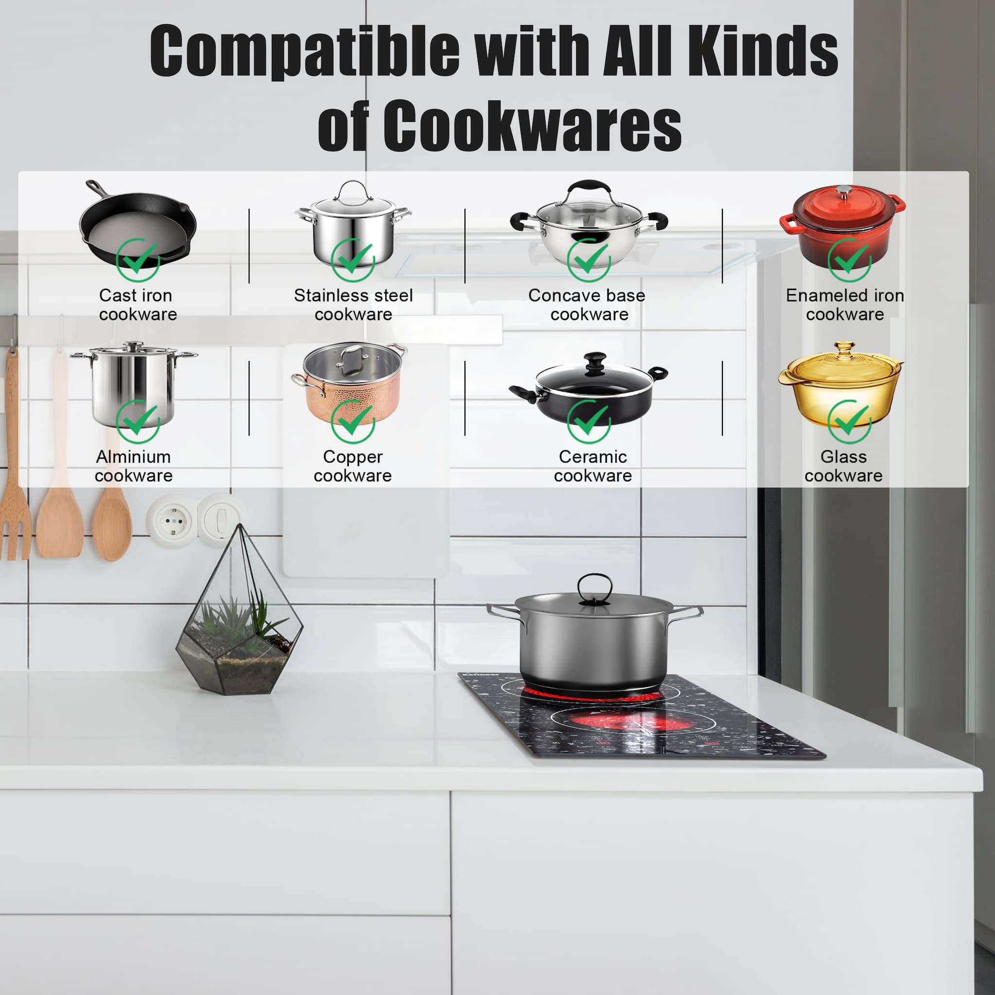 Suitable for Any cookware electric ceramic cooktop is suitable for all kinds of flat bottom cookwares, such as iron, stainless steel, ceramic or glass materials, which is much more convenient than an induction cooktop.