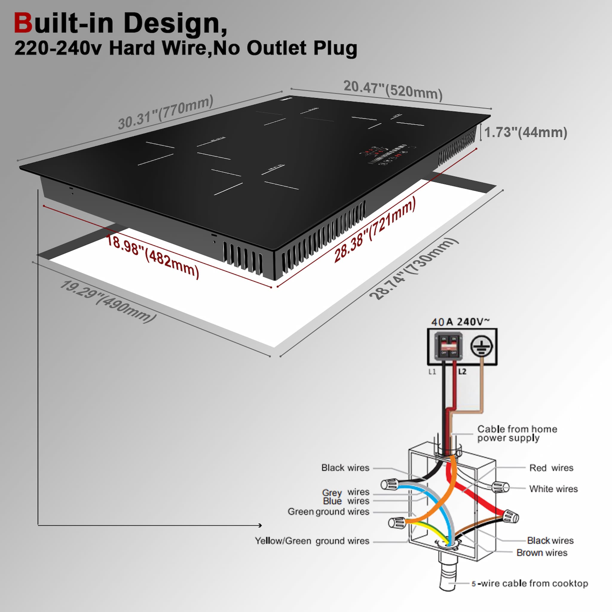 Cooktop Install: Supply Voltage : AC220-240V / 50-60Hz Cut-out Size : 28.74" x 19.29" Stove Bottom Size:28.38"x 18.98" Stovetop Size: 30.31"x 20.47"x 1.73"