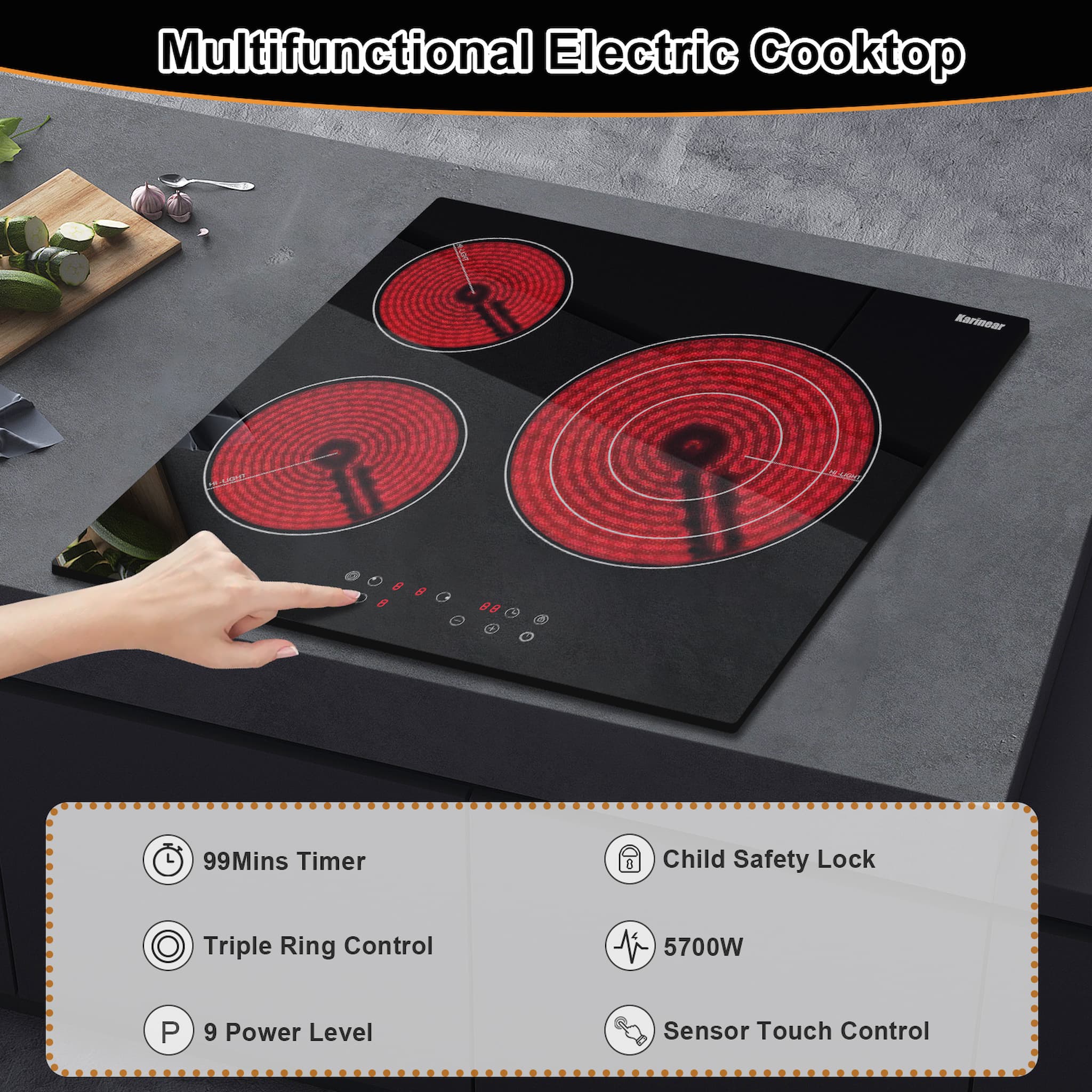 Karinear Electric Ceramic Cooktop 24 Inch Product Features Sensor touch control  9 Power setting  0-99 mins Timer  Auto switch off  Residual heat indicator  Child Safety Lock  Over-Temperature Protection  3 powerful burner: 1200W+1800W+ 750W/1650W/2700W(3 ring)